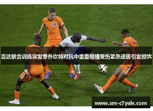 吉达联合训练突发意外坎特对抗中重重相撞受伤紧急送医引发担忧