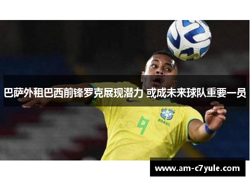 巴萨外租巴西前锋罗克展现潜力 或成未来球队重要一员 巴萨外租巴西前锋罗克展现潜力 或成未来球队重要一员