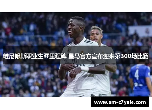 维尼修斯职业生涯里程碑 皇马官方宣布迎来第300场比赛 维尼修斯职业生涯里程碑 皇马官方宣布迎来第300场比赛