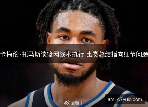 卡梅伦·托马斯谈篮网战术执行 比赛总结指向细节问题